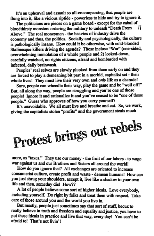 It’s an upheaval and assault so all-cncompassing, that people are flung into it like a vicious riptide - powerless to hide and try to ignore it.  ‘The politicians are pieces on a game board - except for the cabal of bloodthirsty monsters ordering the military to unleash “Death From  [] Above.” The real moneymen - the heavies of industry drive the cconomy and thus, the politics. Socially and psychologically, the culture is pathologically insane. How could it be otherwise, with cold-blooded Stalinesque killers driving the agenda? Thiese incluse “War” (one-sided, overwhelming immolation of a whole people and 2) locked-down, carefully watched, no rights citizens, afraid and bombarded with infected, daily brainwash.  Peoples’ real selves are slowly plucked from them carly on and they are forced to play a demeaning bit part in a morbid, capitalist set - their ‘whole lives! They must live their very own and only life as a charade!  Sure, people can wheedle their way, play the game and be “well offt” But, all along the way, people are struggling and you’re one of those people! Ignore it and rationalize it and you’ve ceased to be “one of those people.” Guess who approves of how you carry yourself?  t’s unavoidable. We all must live and breathe and eat. So, we work, giving the capitalists stolen “profits” and the government steals much  rebels  Protest prings ot  more, as “taxes.” They use our money - the fruit of our labors - to wage war against us and our Brothers and Sisters all around the world!  How do you ignore that? All exchanges are oriented to increase consumerist culture, create profit and waste - demean humans! How can you just shrug your shoulders, accept i, live like a shadow to your own life and then, someday die! How??  _ Alotof people believe some sort of higher ideals. Love everybody, including yourself. Do right by folks and treat them with respect. Take care of those around you and the world you live in.  But mostly, people just sometimes say that sort of stuff, becuz to ey bel(x in truth and freedom and equality and justice, you have to put these ideals in practice and live that way, cvery day! You can’t afraid to! That’s not livin’! At % 